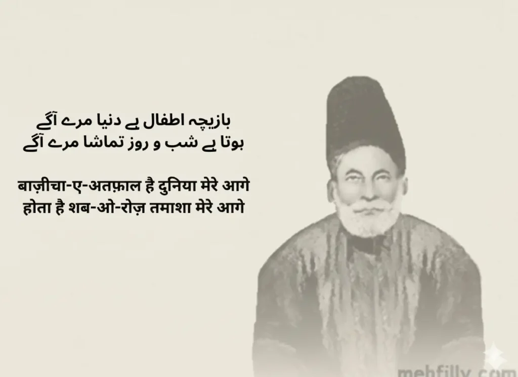 بازیچہ اطفال ہے دنیا مرے آگے
ہوتا ہے شب و روز تماشا مرے آگے📋

Baazeecha-e-atfaal hai duniya mere aage
Hota hai shab-o-roz tamasha mere aage📋

बाज़ीचा-ए-अतफ़ाल है दुनिया मेरे आगे
होता है शब-ओ-रोज़ तमाशा मेरे आगे